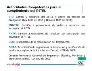Autoridades Competentes para el
cumplimiento del RITEL
SIC: Control y vigilancia del RITEL y apoyo en proceso de
divulgación (Ley 1480 de 2011 y Decreto 4886 de 2011).
MINTIC: Sanción a proveedores de redes y servicios que
incumplan el RITEL.
ANTV: Sanción a operadores de televisión por suscripción que
incumplan el RITEL
CRC: Responsable de la actualización del Reglamento.
ONAC: Acreditación de organismos de inspección y certificación de
producto y vigilancia de los mismos (Decreto 4738 de 2008).
Consejo Profesional Nacional de Ingenierías Eléctrica, Mecánica y
profesiones afines. (Ley 842 de 2003) Volver
 