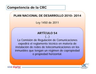 Competencia de la CRC
PLAN NACIONAL DE DESARROLLO 2010- 2014
Ley 1450 de 2011
ARTÍCULO 54
(…)
La Comisión de Regulación de Comunicaciones
expedirá el reglamento técnico en materia de
instalación de redes de telecomunicaciones en los
inmuebles que tengan un régimen de copropiedad
o propiedad horizontal.
 
