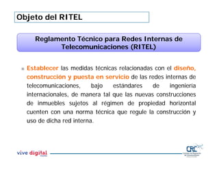 Objeto del RITEL
Reglamento Técnico para Redes Internas de
Telecomunicaciones (RITEL)
 Establecer las medidas técnicas relacionadas con el diseño,
construcción y puesta en servicio de las redes internas de
telecomunicaciones, bajo estándares de ingeniería
internacionales, de manera tal que las nuevas construcciones
de inmuebles sujetos al régimen de propiedad horizontal
cuenten con una norma técnica que regule la construcción y
uso de dicha red interna.
 