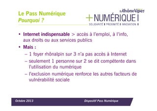 Le Pass Numérique
Pourquoi ?
• Internet indispensable > accès à l’emploi, à l’info,
aux droits ou aux services publics
• Mais :
– 1 foyer rhônalpin sur 3 n’a pas accès à Internet
– seulement 1 personne sur 2 se dit compétente dans
l’utilisation du numérique
– l’exclusion numérique renforce les autres facteurs de
vulnérabilité sociale

Octobre 2013

Dispositif Pass Numérique

 