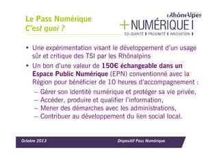 Le Pass Numérique
C’est quoi ?
• Une expérimentation visant le développement d’un usage
sûr et critique des TSI par les Rhônalpins
• Un bon d’une valeur de 150€ échangeable dans un
Espace Public Numérique (EPN) conventionné avec la
Région pour bénéficier de 10 heures d’accompagnement :
– Gérer son identité numérique et protéger sa vie privée,
– Accéder, produire et qualifier l’information,
– Mener des démarches avec les administrations,
– Contribuer au développement du lien social local.

Octobre 2013

Dispositif Pass Numérique

 
