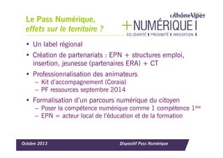 Le Pass Numérique,
effets sur le territoire ?
• Un label régional
• Création de partenariats : EPN + structures emploi,
insertion, jeunesse (partenaires ERA) + CT
• Professionnalisation des animateurs
– Kit d’accompagnement (Coraia)
– PF ressources septembre 2014

• Formalisation d’un parcours numérique du citoyen
– Poser la compétence numérique comme 1 compétence 1ère
– EPN = acteur local de l’éducation et de la formation

Octobre 2013

Dispositif Pass Numérique

 