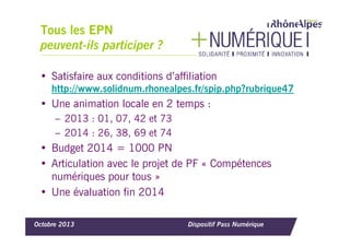 Tous les EPN
peuvent-ils participer ?
• Satisfaire aux conditions d’affiliation
http://www.solidnum.rhonealpes.fr/spip.php?rubrique47

• Une animation locale en 2 temps :
– 2013 : 01, 07, 42 et 73
– 2014 : 26, 38, 69 et 74

• Budget 2014 = 1000 PN
• Articulation avec le projet de PF « Compétences
numériques pour tous »
• Une évaluation fin 2014
Octobre 2013

Dispositif Pass Numérique

 
