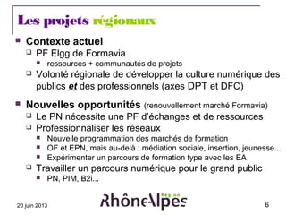 20 juin 2013 6
Les projets régionaux
 Contexte actuel
 PF Elgg de Formavia
 ressources + communautés de projets
 Volon...