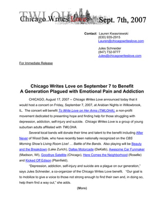 Contact: Lauren Kwasniewski
                                                        (630) 935-2915
                                                        Lauren@chicagowriteslove.com

                                                         Jules Schneider
                                                         (847) 732-9777
                                                         Jules@chicagowriteslove.com

For Immediate Release




    Chicago Writes Love on September 7 to Benefit
A Generation Plagued with Emotional Pain and Addiction
      CHICAGO, August 17, 2007 -- Chicago Writes Love announced today that it
would host a concert on Friday, September 7, 2007, at Arabian Nights in Willowbrook,
IL. The concert will benefit To Write Love on Her Arms (TWLOHA), a non-profit
movement dedicated to presenting hope and finding help for those struggling with
depression, addiction, self-injury and suicide. Chicago Writes Love is a group of young
suburban adults affiliated with TWLOHA.
      Several local bands will donate their time and talent to the benefit including After
Never of Wood Dale, who have recently been nationally recognized on the CBS
Morning Show’s Living Room Live! … Battle of the Bands. Also playing will be Beauty
and the Breakdown (Lake Zurich), Dallas Motorcade (DeKalb), Awesome Car Funmaker
(Madison, WI), Goodbye Satellite (Chicago), Here Comes the Neighborhood (Roselle)
and Kicked Off Edison (Plainfield).
      “Depression, addiction, self-injury and suicide are a plague on our generation,”
says Jules Schneider, a co-organizer of the Chicago Writes Love benefit. “Our goal is
to mobilize to give a voice to those not strong enough to find their own and, in doing so,
help them find a way out,” she adds.
                                         (More)