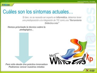 Cuáles son los síntomas actuales… Si bien, no se necesita ser experto en  Informática , debemos tener una predisposición a la integración de TIC como una " Herramienta Didáctica más" Hemos priorizado lo técnico sobre lo pedagógico... Pero sólo desde una práctica innovadora Podremos vencer nuestros miedos 