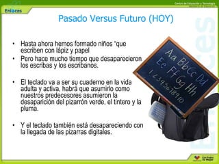 Hasta ahora hemos formado niños “que escriben con lápiz y papel Pero hace mucho tiempo que desaparecieron los escribas y los escribanos. El teclado va a ser su cuaderno en la vida adulta y activa, habrá que asumirlo como nuestros predecesores asumieron la desaparición del pizarrón verde, el tintero y la pluma. Y el teclado también está desapareciendo con la llegada de las pizarras digitales. Pasado Versus Futuro (HOY) 