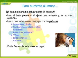 No es sólo leer sino actuar sobre la escritura Leer el texto  propio o el ajeno  para revisarlo y, en su caso, cambiarlo. Leerlo para estructurarlo, para jugar con las  palabras Separarlas en párrafos Cambiar tamaños y tipos de letras Enfatizarlas Poner títulos, subtítulos Viñetas Listas numeradas Columnas... (Emilia Ferreiro llama la misse en page) Para nuestros alumnos… 