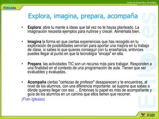 Explora : abre tu mente a ideas que tal vez no te hayas planteado. La imaginación necesita ejemplos para nutrirse y crecer. Aliméntala bien.  Imagina  la forma en que ciertas experiencias que has recogido en tu exploración de posibilidades servirían para aportar una mejora en tu trabajo de clase. si sabes lo que quieres conseguir con tu enseñanza, entonces puedes llegar al punto en que la tecnología "encaja" en ella.  Prepara : las actividades TIC son un recurso más para trabajar. Responden a una finalidad en el contexto de una programación de aula. Tienen que ser evaluables y evaluadas.  Acompaña  ciertas "certezas de profesor" desaparecen y te encuentras, al nivel de los alumnos, con una diferencia importante: se supone que sabes a dónde quieres llegar con eso ... Entonces tu papel es más de acompañante y guía de los alumnos en un camino que ellos tienen que recorrer.  (Fran Iglesias)   Explora, imagina, prepara, acompa ñ a 