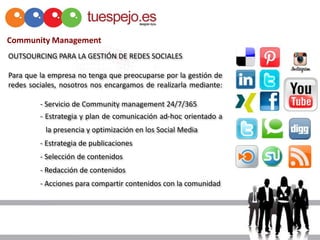 Community Management
OUTSOURCING PARA LA GESTIÓN DE REDES SOCIALES

Para que la empresa no tenga que preocuparse por la gestión de
redes sociales, nosotros nos encargamos de realizarla mediante:

         - Servicio de Community management 24/7/365
         - Estrategia y plan de comunicación ad-hoc orientado a
           la presencia y optimización en los Social Media
         - Estrategia de publicaciones
         - Selección de contenidos
         - Redacción de contenidos
         - Acciones para compartir contenidos con la comunidad
 
