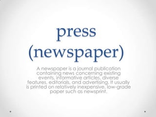 press
(newspaper)
A newspaper is a journal publication
containing news concerning existing
events, informative articles, diverse
features, editorials, and advertising. It usually
is printed on relatively inexpensive, low-grade
paper such as newsprint.

 
