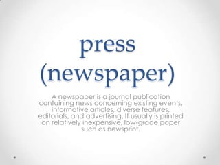 press
(newspaper)
A newspaper is a journal publication
containing news concerning existing events,
informative articles, diverse features,
editorials, and advertising. It usually is printed
on relatively inexpensive, low-grade paper
such as newsprint.

 