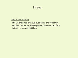 The UK press has over 300 businesses and currently
employs more than 50,000 people. The revenue of this
industry is around £5 billion.
Press
Size of this industry
 
