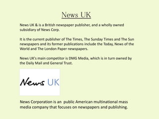 News Corporation is an public American multinational mass
media company that focuses on newspapers and publishing.
News UK
News UK & is a British newspaper publisher, and a wholly owned
subsidiary of News Corp.
It is the current publisher of The Times, The Sunday Times and The Sun
newspapers and its former publications include the Today, News of the
World and The London Paper newspapers.
News UK's main competitor is DMG Media, which is in turn owned by
the Daily Mail and General Trust.
 