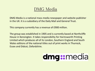 DMG Media is a national mass media newspaper and website publisher
in the UK. It is a subsidiary of the Daily Mail and General Trust.
This company currently has a revenue of £900 million.
DMG Media
The group was established in 1905 and is currently based at Northcliffe
House in Kensington. It takes responsibility for Harmsworth Printing
Limited which produces all of its London, Southern England and South
Wales editions of the national titles out of print works in Thurrock,
Essex and Didcot, Oxfordshire.
 