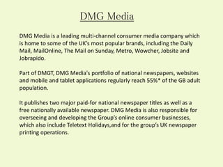 DMG Media
DMG Media is a leading multi-channel consumer media company which
is home to some of the UK’s most popular brands, including the Daily
Mail, MailOnline, The Mail on Sunday, Metro, Wowcher, Jobsite and
Jobrapido.
Part of DMGT, DMG Media's portfolio of national newspapers, websites
and mobile and tablet applications regularly reach 55%* of the GB adult
population.
It publishes two major paid-for national newspaper titles as well as a
free nationally available newspaper. DMG Media is also responsible for
overseeing and developing the Group’s online consumer businesses,
which also include Teletext Holidays,and for the group’s UK newspaper
printing operations.
 
