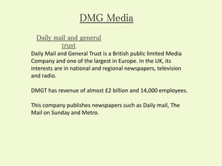 Daily Mail and General Trust is a British public limited Media
Company and one of the largest in Europe. In the UK, its
interests are in national and regional newspapers, television
and radio.
DMGT has revenue of almost £2 billion and 14,000 employees.
This company publishes newspapers such as Daily mail, The
Mail on Sunday and Metro.
DMG Media
Daily mail and general
trust
 