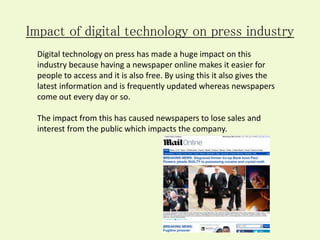 Impact of digital technology on press industry
Digital technology on press has made a huge impact on this
industry because having a newspaper online makes it easier for
people to access and it is also free. By using this it also gives the
latest information and is frequently updated whereas newspapers
come out every day or so.
The impact from this has caused newspapers to lose sales and
interest from the public which impacts the company.
 