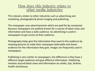 How does this industry relate to
other media industries
This industry relates to other industries such as advertising and
marketing, photography & photo imaging and publishing.
The newspaper uses advertisements which are paid for by companies
because newspapers are publicly known for a source of latest news and
information and have a wide audience. So advertising is used in
newspapers to get across to their audience.
Photography helps give the information they want to the audience by
showing pictures to make their newspaper believable and shows
evidence for the information they give. Images are frequently used in
newspapers.
Publishing is very similar to newspapers, the difference is they have a
different target audience and give different information. Publishing
revolves around latest news and information on celebs, tips, fashion,
health and beauty.
 