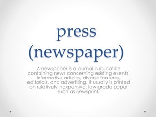 press
(newspaper)
A newspaper is a journal publication
containing news concerning existing events,
informative articles, diverse features,
editorials, and advertising. It usually is printed
on relatively inexpensive, low-grade paper
such as newsprint.
 