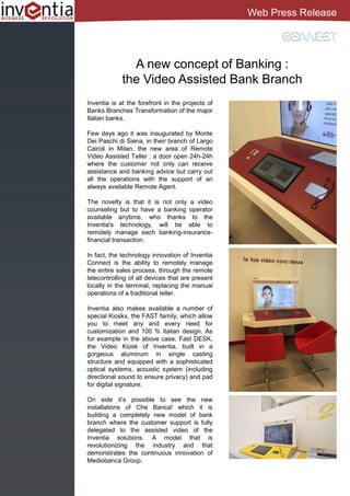 A new concept of Banking :
the Video Assisted Bank Branch
Inventia is at the forefront in the projects of
Banks Branches Transformation of the major
Italian banks.
Few days ago it was inaugurated by Monte
Dei Paschi di Siena, in their branch of Largo
Cairoli in Milan, the new area of Remote
Video Assisted Teller : a door open 24h-24h
where the customer not only can receive
assistance and banking advice but carry out
all the operations with the support of an
always available Remote Agent.
The novelty is that it is not only a video
counseling but to have a banking operator
available anytime, who thanks to the
Inventia's technology, will be able to
remotely manage each banking-insurance-
financial transaction.
In fact, the technology innovation of Inventia
Connect is the ability to remotely manage
the entire sales process, through the remote
telecontrolling of all devices that are present
locally in the terminal, replacing the manual
operations of a traditional teller.
Inventia also makes available a number of
special Kiosks, the FAST family, which allow
you to meet any and every need for
customization and 100 % Italian design. As
for example in the above case, Fast DESK,
the Video Kiosk of Inventia, built in a
gorgeous aluminum in single casting
structure and equipped with a sophisticated
optical systems, acoustic system (including
directional sound to ensure privacy) and pad
for digital signature.
On side it’s possible to see the new
installations of Che Banca! which it is
building a completely new model of bank
branch where the customer support is fully
delegated to the assisted video of the
Inventia solutions. A model that is
revolutionizing the industry and that
demonstrates the continuous innovation of
Mediobanca Group.
Web Press Release
 