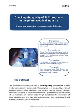 U User story
Checking the quality of PLC programs in the pharmaceutical industry – 1/4
THE CONTEXT
The pharmaceutical industry is subject to strict regulatory requirements. In other
words, a drug can only be marketed if its quality has been approved by a national
regulatory authority. More specifically, three elements must be tried and validated:
the correct functioning of the installations towards a given repository; the traceability
of any modification or evolution made through accreditation; the maintenance of
these validations over time. Automated systems typically need many standards and
rules to control design and implementation.
Checking the quality of PLC programs
in the pharmaceutical industry
A large pharmaceutical company uses PLC Checker
The context
The pharmaceutical industry is subject to strict
regulatory requirements when taking a product
to the market.
The challenge
A large French pharmaceutical group wants to
improve its compliance to rules and standards
through PLC programming, without using
manual code review.
The solution
PLC Checker is identified as the solution to
automate code review for the project.
The result
After successfully using PLC Checker, the
client decides to systematically use the
software tool inside the group.
 