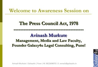 Welcome to Awareness Session on
The Press Council Act, 1978The Press Council Act, 1978
------------------------------------------------------------------------------------
Avinash MurkuteAvinash Murkute
Management, Media and Law Faculty,Management, Media and Law Faculty,
Founder Galaxy4u Legal Consulting, Pune!Founder Galaxy4u Legal Consulting, Pune!
Avinash Murkute | Galaxy4u | Pune | M: 9822698070 | E: avnash@galaxy4u.in
 