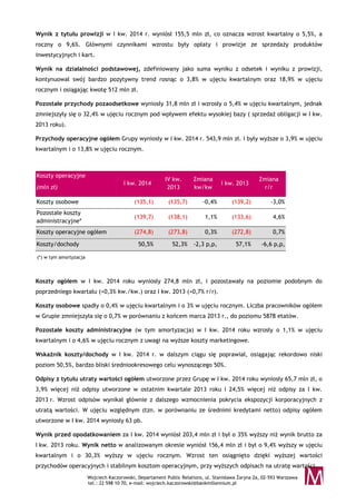 Wojciech Kaczorowski, Departament Public Relations, ul. Stanisława Żaryna 2a, 02-593 Warszawa
tel.: 22 598 10 70, e-mail: wojciech.kaczorowski@bankmillennium.pl
Wynik z tytułu prowizji w I kw. 2014 r. wyniósł 155,5 mln zł, co oznacza wzrost kwartalny o 5,5%, a
roczny o 9,6%. Głównymi czynnikami wzrostu były opłaty i prowizje ze sprzedaży produktów
inwestycyjnych i kart.
Wynik na działalności podstawowej, zdefiniowany jako suma wyniku z odsetek i wyniku z prowizji,
kontynuował swój bardzo pozytywny trend rosnąc o 3,8% w ujęciu kwartalnym oraz 18,9% w ujęciu
rocznym i osiągając kwotę 512 mln zł.
Pozostałe przychody pozaodsetkowe wyniosły 31,8 mln zł i wzrosły o 5,4% w ujęciu kwartalnym, jednak
zmniejszyły się o 32,4% w ujęciu rocznym pod wpływem efektu wysokiej bazy ( sprzedaż obligacji w I kw.
2013 roku).
Przychody operacyjne ogółem Grupy wyniosły w I kw. 2014 r. 543,9 mln zł. i były wyższe o 3,9% w ujęciu
kwartalnym i o 13,8% w ujęciu rocznym.
Koszty operacyjne
(mln zł)
I kw. 2014
IV kw.
2013
Zmiana
kw/kw
I kw. 2013
Zmiana
r/r
Koszty osobowe (135,1) (135,7) -0,4% (139,2) -3,0%
Pozostałe koszty
administracyjne*
(139,7) (138,1) 1,1% (133,6) 4,6%
Koszty operacyjne ogółem (274,8) (273,8) 0,3% (272,8) 0,7%
Koszty/dochody 50,5% 52,3% -2,3 p,p, 57,1% -6,6 p,p,
(*) w tym amortyzacja
Koszty ogółem w I kw. 2014 roku wyniosły 274,8 mln zł, i pozostawały na poziomie podobnym do
poprzedniego kwartału (+0,3% kw./kw.) oraz I kw. 2013 (+0,7% r/r).
Koszty osobowe spadły o 0,4% w ujęciu kwartalnym i o 3% w ujęciu rocznym. Liczba pracowników ogółem
w Grupie zmniejszyła się o 0,7% w porównaniu z końcem marca 2013 r., do poziomu 5878 etatów.
Pozostałe koszty administracyjne (w tym amortyzacja) w I kw. 2014 roku wzrosły o 1,1% w ujęciu
kwartalnym i o 4,6% w ujęciu rocznym z uwagi na wyższe koszty marketingowe.
Wskaźnik koszty/dochody w I kw. 2014 r. w dalszym ciągu się poprawiał, osiągając rekordowo niski
poziom 50,5%, bardzo bliski średniookresowego celu wynoszącego 50%.
Odpisy z tytułu utraty wartości ogółem utworzone przez Grupę w I kw. 2014 roku wyniosły 65,7 mln zł, o
3,9% więcej niż odpisy utworzone w ostatnim kwartale 2013 roku i 24,5% więcej niż odpisy za I kw.
2013 r. Wzrost odpisów wynikał głównie z dalszego wzmocnienia pokrycia ekspozycji korporacyjnych z
utratą wartości. W ujęciu względnym (tzn. w porównaniu ze średnimi kredytami netto) odpisy ogółem
utworzone w I kw. 2014 wyniosły 63 pb.
Wynik przed opodatkowaniem za I kw. 2014 wyniósł 203,4 mln zł i był o 35% wyższy niż wynik brutto za
I kw. 2013 roku. Wynik netto w analizowanym okresie wyniósł 156,4 mln zł i był o 9,4% wyższy w ujęciu
kwartalnym i o 30,3% wyższy w ujęciu rocznym. Wzrost ten osiągnięto dzięki wyższej wartości
przychodów operacyjnych i stabilnym kosztom operacyjnym, przy wyższych odpisach na utratę wartości.
 