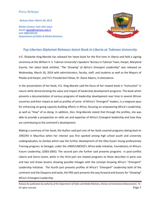 Press Release
Release for publication by authority of the Department of Public and Media Relations, Division of Institutional Advancement, TU.
All rights reserved. Page 1
Release Date: March 28, 2014
Media Contact: Solo Otto Gaye
Email: sgaye@tubmanu.edu.lr
Cell: 0886709726
Department of Public & Media Relations
Top Liberian Diplomat Releases latest Book in Liberia at Tubman University
H.E. Olubanke King-Akerele has released her latest book for the first time in Liberia and held a signing
ceremony at the William V. S. Tubman University’s Speakers’ Bureau in Tubman Town, Harper, Maryland
County. Her latest book entitled, “The ‘Growing’ of Africa’s Emergent Leadership” was released on
Wednesday, March 26, 2014 with administrators, faculty, staff, and students as well as the Mayors of
Pleebo and Harper, and TU’s Presidential Fellow, Dr. Diane Adams, in attendance.
In the presentation of her book, H.E. King-Akerele said the focus of her newest book is “instructive” in
nature while demonstrating the value and impact of leadership development programs. The book which
presents a documentation of various programs of leadership development over time in several African
countries and their impact as well as profiles of some of Africa’s “Emergent” leaders, is a magnum opus
for enhancing on-going capacity building efforts in Africa; focusing on empowering Africa’s Leadership,
as well as “How” of so doing. In addition, Hon. King-Akerele stated that through the profiles, she was
able to provide a prospective on skills set and expertise of Africa’s Emergent leadership and how they
are contributing to the continent’s development.
Making a summary of her book, the Author said part one of her book covered programs dating back to
1992/93 in Mauritius when her interest was first sparked among high school youth and university
undergraduates; to Zambia which saw the further development of the Otto Essien Young professionals
Training program; to Senegal, under the UNDP/UNESCO’s Africa-wide initiative, Foundations of Africa’s
Future Leadership, (2003-2005). The second part she further said presents programs in post-conflict
Liberia and Sierra Leone, while in the third part are related programs to those describes in parts one
and two and draws lessons showing possible linkages with the concept Growing Africa’s “Emergent”
Leadership Initiative. The fourth part presents profiles of Africa’s “Emergent” Leadership both of the
continent and the Diaspora and lastly, the fifth part presents the way forward and lessons for “Growing”
Africa’s Emergent Leadership.
 