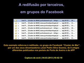 A redifusão por terceiros,
                em grupos do Facebook




Este exemplo refere-se à redifusão, no grupo do Facebook “Cluster do Mar”,
    por um dos seus dinamizadores (José Pedro Silva Soares), de 8 artigos
        diferentes publicados nos portais do Porto de Aveiro e da APP


                    Captura de ecrã | 04.03.2013 |19:42:10
 