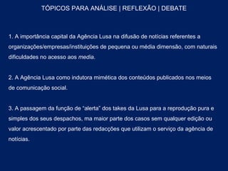 TÓPICOS PARA ANÁLISE | REFLEXÃO | DEBATE



1. A importância capital da Agência Lusa na difusão de notícias referentes a
organizações/empresas/instituições de pequena ou média dimensão, com naturais
dificuldades no acesso aos media.


2. A Agência Lusa como indutora mimética dos conteúdos publicados nos meios
de comunicação social.


3. A passagem da função de “alerta” dos takes da Lusa para a reprodução pura e
simples dos seus despachos, ma maior parte dos casos sem qualquer edição ou
valor acrescentado por parte das redacções que utilizam o serviço da agência de
notícias.
 