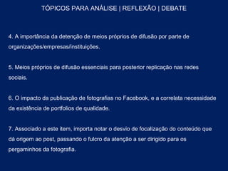 TÓPICOS PARA ANÁLISE | REFLEXÃO | DEBATE



4. A importância da detenção de meios próprios de difusão por parte de
organizações/empresas/instituições.


5. Meios próprios de difusão essenciais para posterior replicação nas redes
sociais.


6. O impacto da publicação de fotografias no Facebook, e a correlata necessidade
da existência de portfolios de qualidade.


7. Associado a este item, importa notar o desvio de focalização do conteúdo que
dá origem ao post, passando o fulcro da atenção a ser dirigido para os
pergaminhos da fotografia.
 