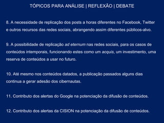 TÓPICOS PARA ANÁLISE | REFLEXÃO | DEBATE


8. A necessidade de replicação dos posts a horas diferentes no Facebook, Twitter
e outros recursos das redes sociais, abrangendo assim diferentes públicos-alvo.


9. A possibilidade de replicação ad eternum nas redes sociais, para os casos de
conteúdos intemporais, funcionando estes como um acquis, um investimento, uma
reserva de conteúdos a usar no futuro.


10. Até mesmo nos conteúdos datados, a publicação passados alguns dias
continua a gerar adesão dos cibernautas.


11. Contributo dos alertas do Google na potenciação da difusão de conteúdos.


12. Contributo dos alertas da CISION na potenciação da difusão de conteúdos.
 