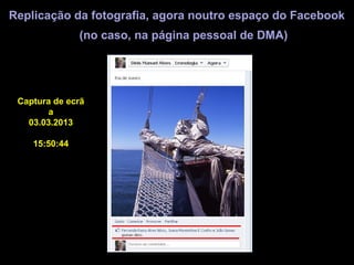 Replicação da fotografia, agora noutro espaço do Facebook
               (no caso, na página pessoal de DMA)




 Captura de ecrã
       a
   03.03.2013

    15:50:44
 