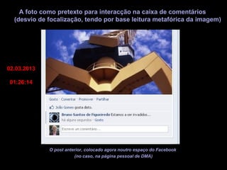 A foto como pretexto para interacção na caixa de comentários
  (desvio de focalização, tendo por base leitura metafórica da imagem)




02.03.2013

01:26:14




             O post anterior, colocado agora noutro espaço do Facebook
                        (no caso, na página pessoal de DMA)
 