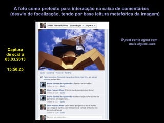 A foto como pretexto para interacção na caixa de comentários
  (desvio de focalização, tendo por base leitura metafórica da imagem)




                                                    O post conta agora com
                                                        mais alguns likes
 Captura
 de ecrã a
03.03.2013

15:50:25
 