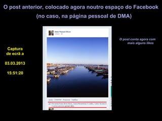 O post anterior, colocado agora noutro espaço do Facebook
             (no caso, na página pessoal de DMA)



                                           O post conta agora com
                                               mais alguns likes
 Captura
 de ecrã a

03.03.2013

 15:51:20
 