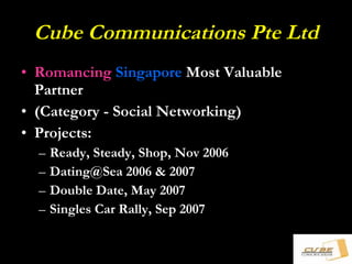 Cube Communications Pte Ltd Romancing   Singapore  Most Valuable Partner (Category - Social Networking) Projects: Ready, Steady, Shop, Nov 2006 Dating@Sea 2006 & 2007 Double Date, May 2007 Singles Car Rally, Sep 2007 