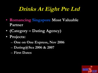 Drinks At Eight Pte Ltd Romancing   Singapore  Most Valuable Partner (Category – Dating Agency) Projects: One on One Express, Nov 2006 Dating@Sea 2006 & 2007  First Dates 