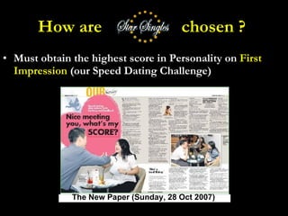 How are  chosen ?  Must obtain the highest score in Personality on  First Impression  (our Speed Dating Challenge) The New Paper (Sunday, 28 Oct 2007) 