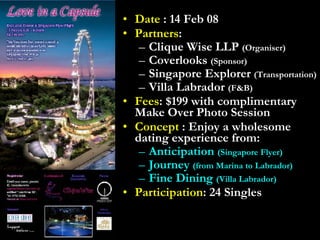 Date  : 14 Feb 08 Partners : Clique Wise LLP  (Organiser) Coverlooks  (Sponsor) Singapore Explorer  (Transportation) Villa Labrador  (F&B) Fees : $199 with complimentary Make Over Photo Session Concept  : Enjoy a wholesome dating experience from: Anticipation  (Singapore Flyer) Journey  (from Marina to Labrador) Fine Dining  (Villa Labrador) Participation : 24 Singles 