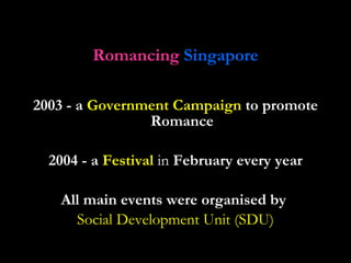 Romancing   Singapore 2003 - a  Government Campaign  to promote Romance 2004 - a  Festival   in   February every year All main events were organised by  Social Development Unit (SDU) 