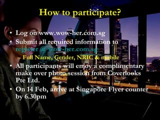 How to participate? Log on www.wow-her.com.sg  Submit all required information to  register @ wow- her.com.sg   Full Name, Gender, NRIC & mobile  All participants will enjoy a complimentary make over photo session from Coverlooks Pte Ltd.  On 14 Feb, arrive at Singapore Flyer counter by 6.30pm 