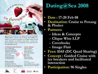Date  : 17-20 Feb 08 Destination:  Cruise to  Penang & Phuket Partners : Ideas & Concepts Clique Wise LLP Coverlooks Image Flair   Fees : $545 (DC Quad Sharing) Concept  : Guided Cruise with ice breakers and facilitated interaction Participation : 96 Singles Dating@Sea 2008 