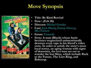 Move Synopsis Title: Be Kind Rewind  Date : (Feb 28) Director:  Michel  Gondry Cast:  Jack Black ,  Danny Glover ,  Mia Farrow Genre:  Comedy Story: A man (Black) whose brain becomes magnetized unintentionally destroys every tape in his friend's video store. In order to satisfy the store's most loyal renter, an aging woman with signs of dementia, the two men set out to remake the lost films, which include Back to the Future, The Lion King, and Robocop. 