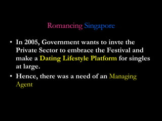 In 2005, Government wants to invte the Private Sector to embrace the Festival and make a  Dating Lifestyle   Platform  for singles at large. Hence, there was a need of an  Managing Agent Romancing   Singapore 