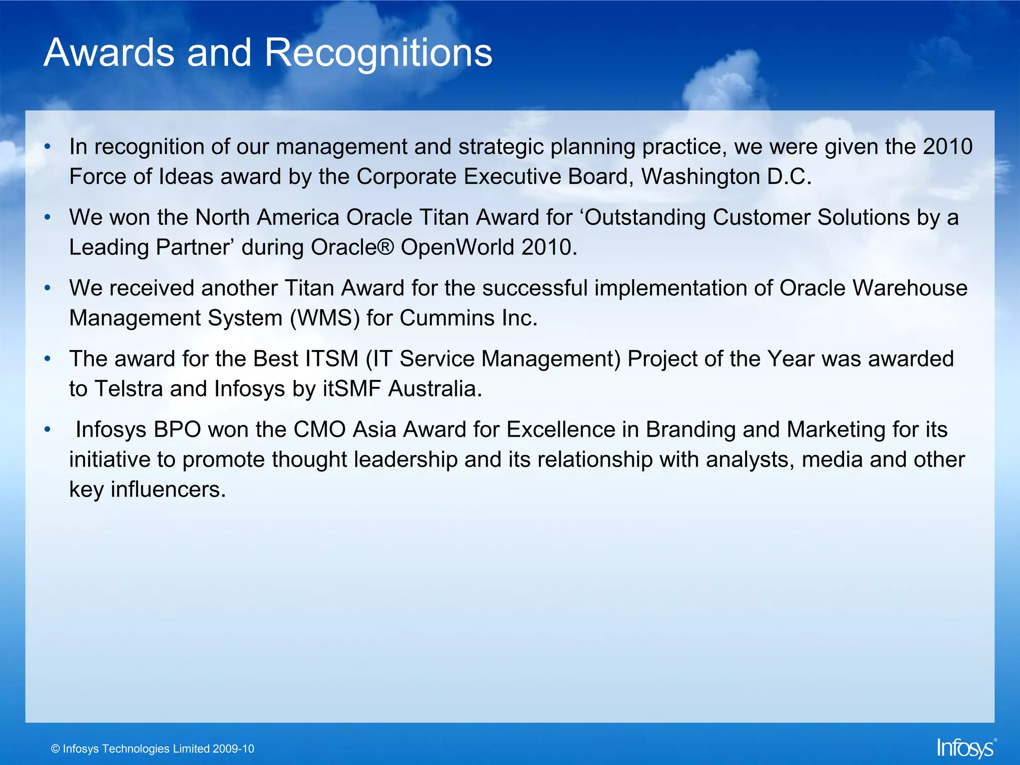 Awards and Recognitions

• In recognition of our management and strategic planning practice, we were given the 2010
  Force of Ideas award by the Corporate Executive Board, Washington D.C.
• We won the North America Oracle Titan Award for ‘Outstanding Customer Solutions by a
  Leading Partner’ during Oracle® OpenWorld 2010.
• We received another Titan Award for the successful implementation of Oracle Warehouse
  Management System (WMS) for Cummins Inc.
• The award for the Best ITSM (IT Service Management) Project of the Year was awarded
  to Telstra and Infosys by itSMF Australia.
•       Infosys BPO won the CMO Asia Award for Excellence in Branding and Marketing for its
       initiative to promote thought leadership and its relationship with analysts, media and other
       key influencers.




    © Infosys Technologies Limited 2009-10
 
