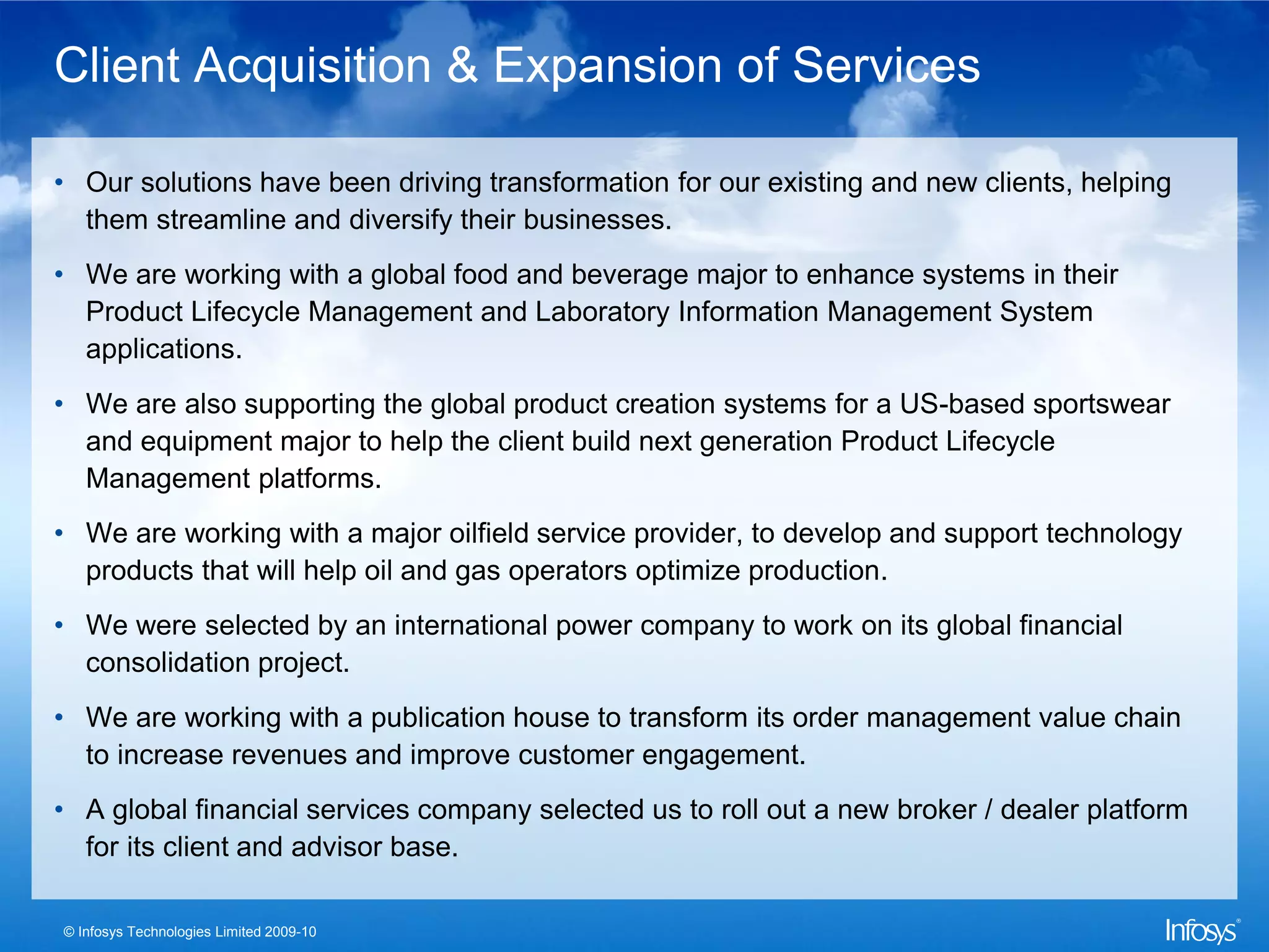 Client Acquisition & Expansion of Services

• Our solutions have been driving transformation for our existing and new clients, helping
  them streamline and diversify their businesses.
• We are working with a global food and beverage major to enhance systems in their
  Product Lifecycle Management and Laboratory Information Management System
  applications.
• We are also supporting the global product creation systems for a US-based sportswear
  and equipment major to help the client build next generation Product Lifecycle
  Management platforms.
• We are working with a major oilfield service provider, to develop and support technology
  products that will help oil and gas operators optimize production.
• We were selected by an international power company to work on its global financial
  consolidation project.
• We are working with a publication house to transform its order management value chain
  to increase revenues and improve customer engagement.
• A global financial services company selected us to roll out a new broker / dealer platform
  for its client and advisor base.

© Infosys Technologies Limited 2009-10
 
