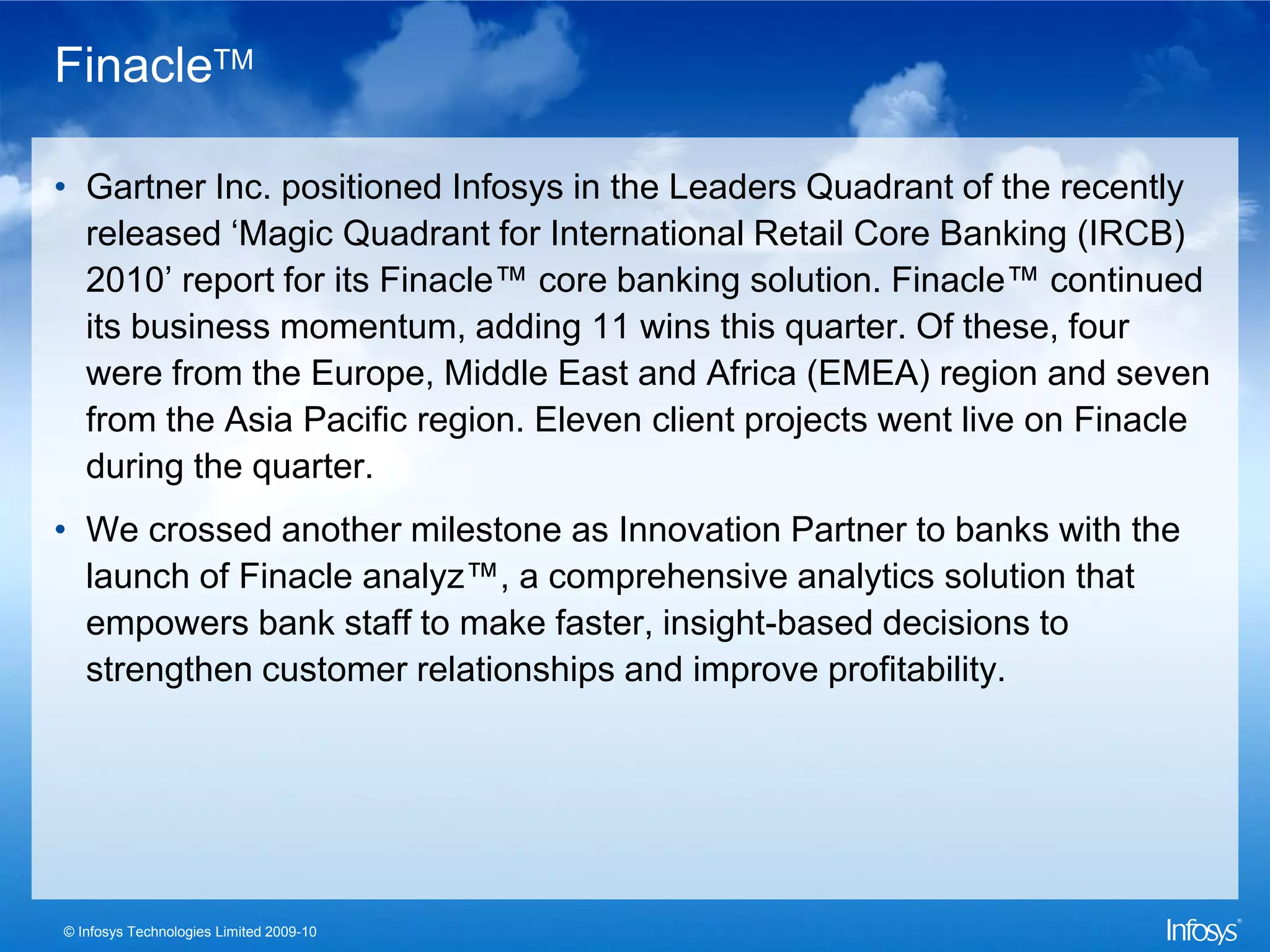 FinacleTM

• Gartner Inc. positioned Infosys in the Leaders Quadrant of the recently
  released ‘Magic Quadrant for International Retail Core Banking (IRCB)
  2010’ report for its Finacle™ core banking solution. Finacle™ continued
  its business momentum, adding 11 wins this quarter. Of these, four
  were from the Europe, Middle East and Africa (EMEA) region and seven
  from the Asia Pacific region. Eleven client projects went live on Finacle
  during the quarter.
• We crossed another milestone as Innovation Partner to banks with the
  launch of Finacle analyz™, a comprehensive analytics solution that
  empowers bank staff to make faster, insight-based decisions to
  strengthen customer relationships and improve profitability.




© Infosys Technologies Limited 2009-10
 