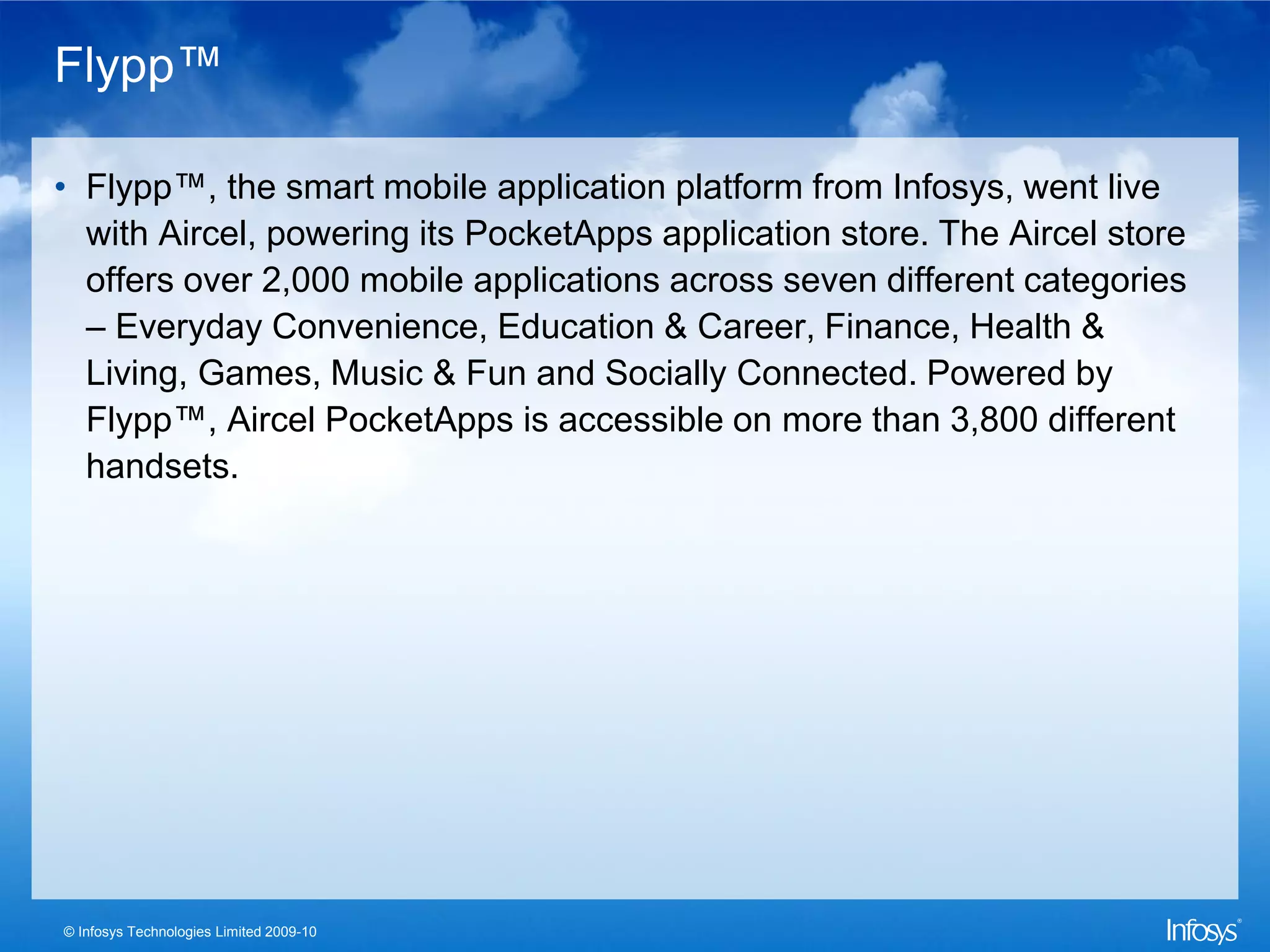 Flypp™

• Flypp™, the smart mobile application platform from Infosys, went live
  with Aircel, powering its PocketApps application store. The Aircel store
  offers over 2,000 mobile applications across seven different categories
  – Everyday Convenience, Education & Career, Finance, Health &
  Living, Games, Music & Fun and Socially Connected. Powered by
  Flypp™, Aircel PocketApps is accessible on more than 3,800 different
  handsets.




© Infosys Technologies Limited 2009-10
 